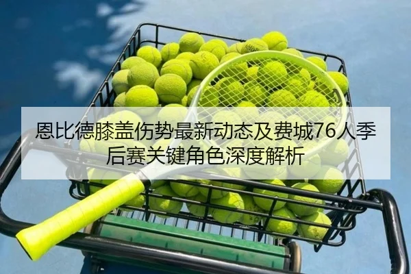 恩比德膝盖伤势最新动态及费城76人季后赛关键角色深度解析